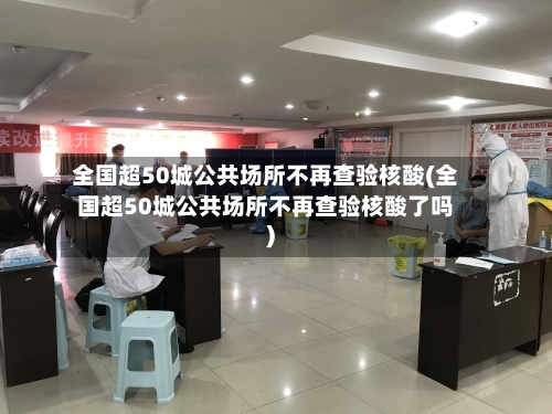 全国超50城公共场所不再查验核酸(全国超50城公共场所不再查验核酸了吗)