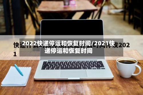2022快递停运和恢复时间/2021快递停运和恢复时间
