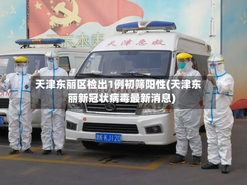 天津东丽区检出1例初筛阳性(天津东丽新冠状病毒最新消息)-第3张图片