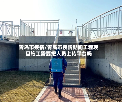 青岛市疫情/青岛市疫情期间工程项目施工需要把人员上传平台吗