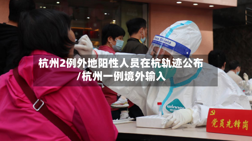 杭州2例外地阳性人员在杭轨迹公布/杭州一例境外输入