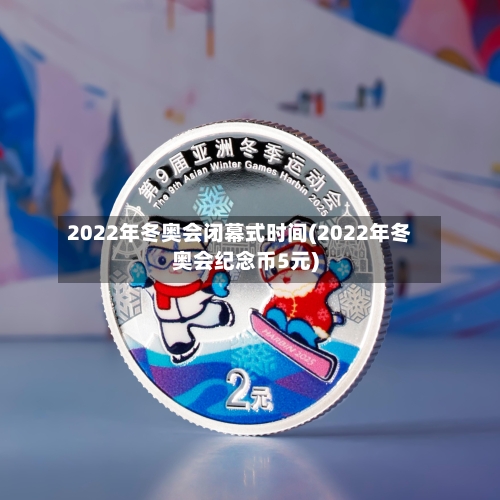 2022年冬奥会闭幕式时间(2022年冬奥会纪念币5元)