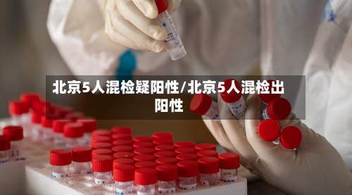北京5人混检疑阳性/北京5人混检出阳性-第2张图片