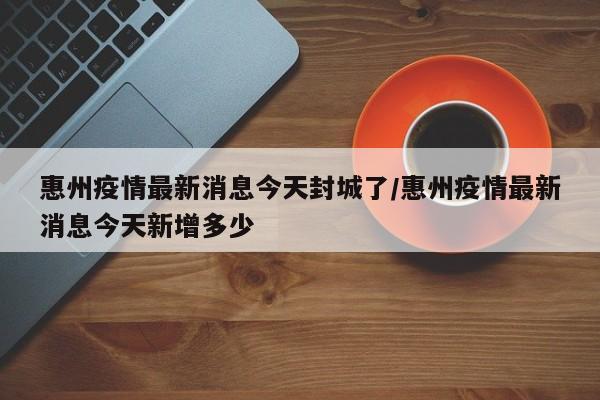 惠州疫情最新消息今天封城了/惠州疫情最新消息今天新增多少