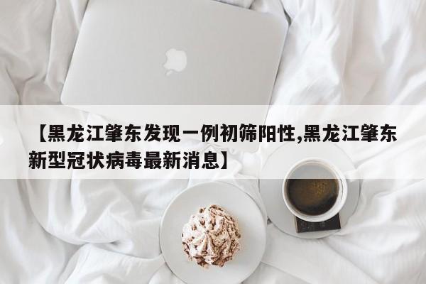 【黑龙江肇东发现一例初筛阳性,黑龙江肇东新型冠状病毒最新消息】