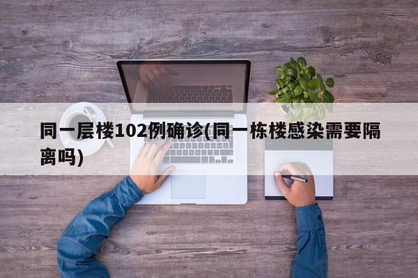 同一层楼102例确诊(同一栋楼感染需要隔离吗)