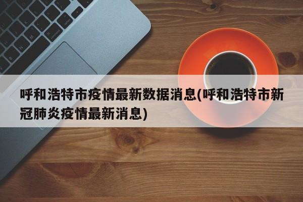 呼和浩特市疫情最新数据消息(呼和浩特市新冠肺炎疫情最新消息)