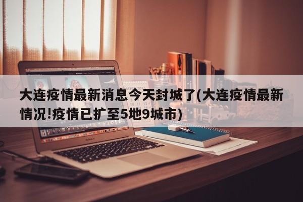 大连疫情最新消息今天封城了(大连疫情最新情况!疫情已扩至5地9城市)