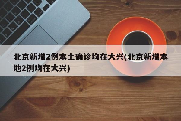 北京新增2例本土确诊均在大兴(北京新增本地2例均在大兴)