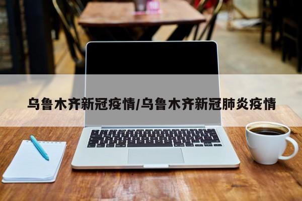 乌鲁木齐新冠疫情/乌鲁木齐新冠肺炎疫情