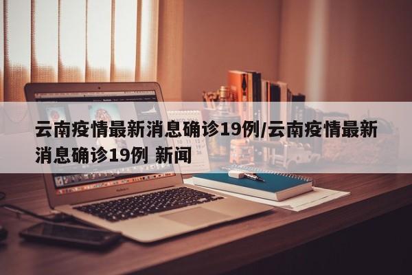云南疫情最新消息确诊19例/云南疫情最新消息确诊19例 新闻