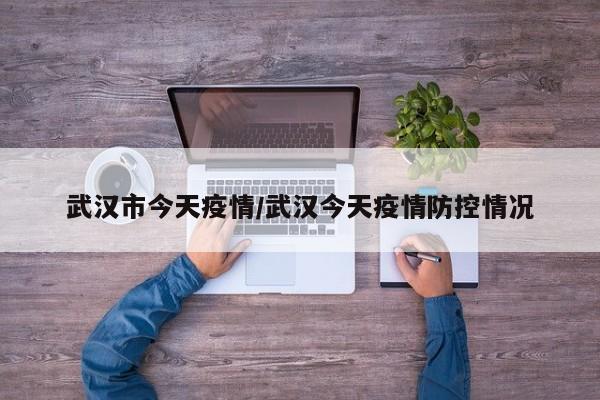武汉市今天疫情/武汉今天疫情防控情况