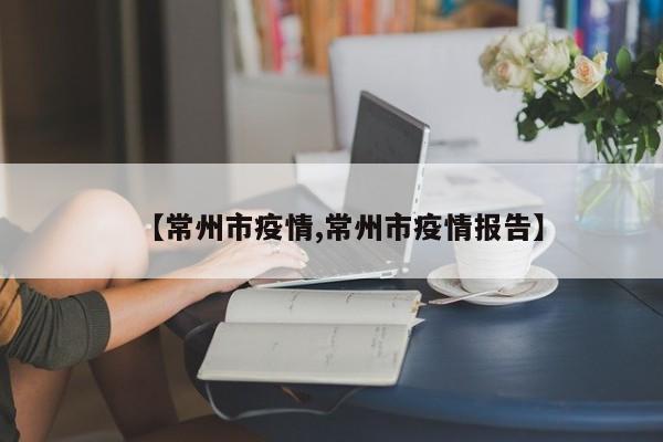 【常州市疫情,常州市疫情报告】