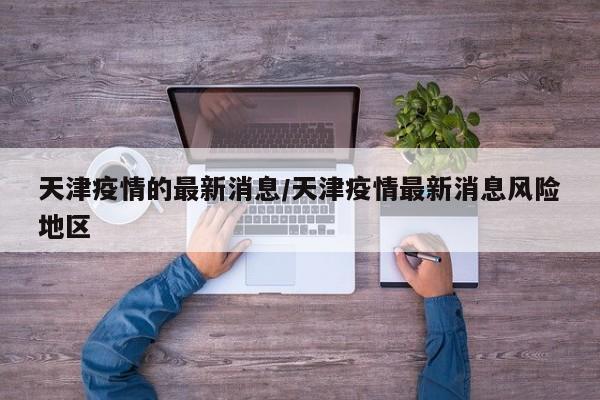 天津疫情的最新消息/天津疫情最新消息风险地区