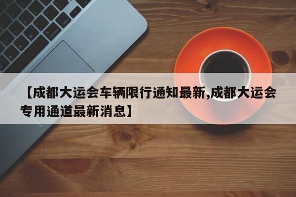 【成都大运会车辆限行通知最新,成都大运会专用通道最新消息】