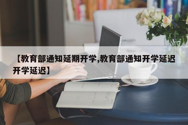 【教育部通知延期开学,教育部通知开学延迟开学延迟】