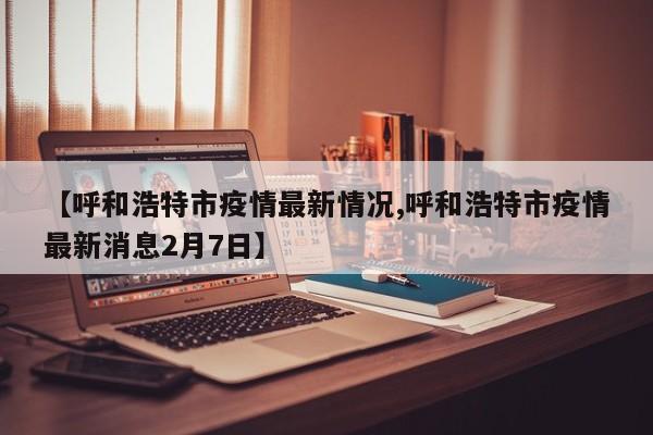 【呼和浩特市疫情最新情况,呼和浩特市疫情最新消息2月7日】