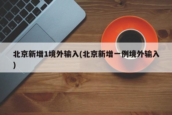 北京新增1境外输入(北京新增一例境外输入)