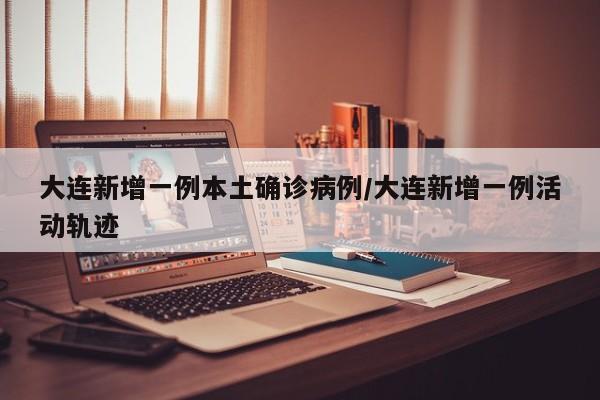 大连新增一例本土确诊病例/大连新增一例活动轨迹