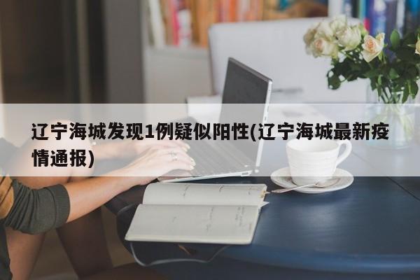 辽宁海城发现1例疑似阳性(辽宁海城最新疫情通报)
