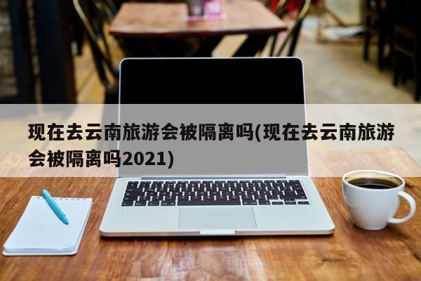 现在去云南旅游会被隔离吗(现在去云南旅游会被隔离吗2021)