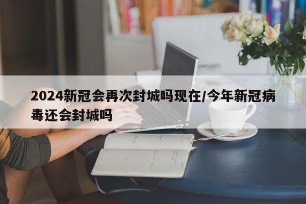 2024新冠会再次封城吗现在/今年新冠病毒还会封城吗