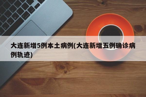 大连新增5例本土病例(大连新增五例确诊病例轨迹)