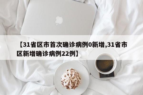 【31省区市首次确诊病例0新增,31省市区新增确诊病例22例】