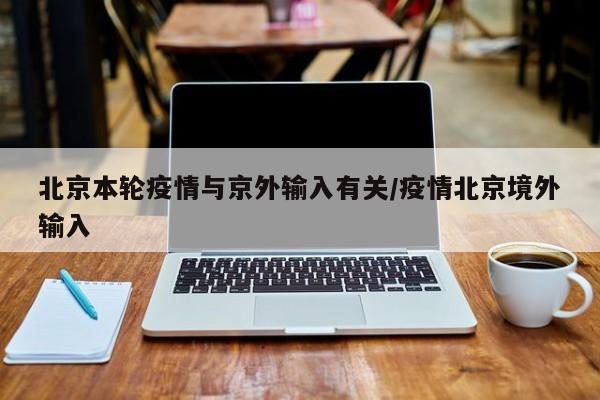 北京本轮疫情与京外输入有关/疫情北京境外输入