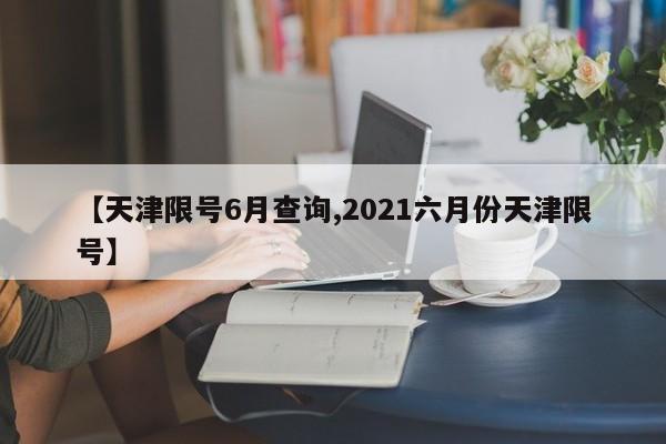 【天津限号6月查询,2021六月份天津限号】