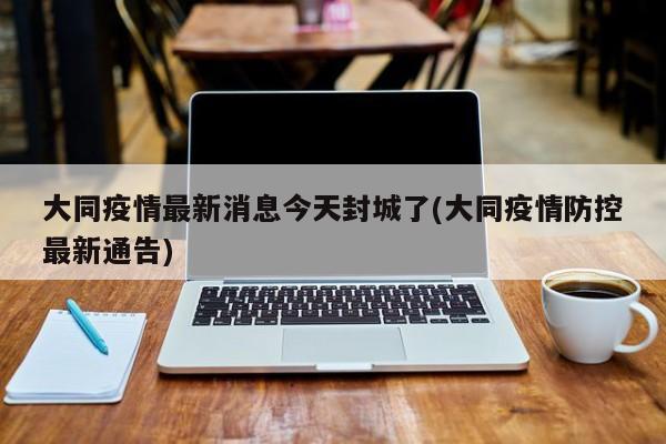 大同疫情最新消息今天封城了(大同疫情防控最新通告)
