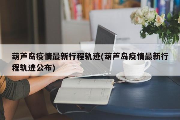 葫芦岛疫情最新行程轨迹(葫芦岛疫情最新行程轨迹公布)