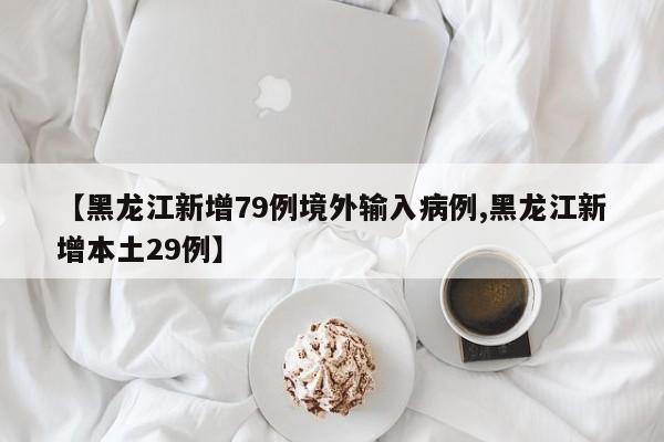 【黑龙江新增79例境外输入病例,黑龙江新增本土29例】