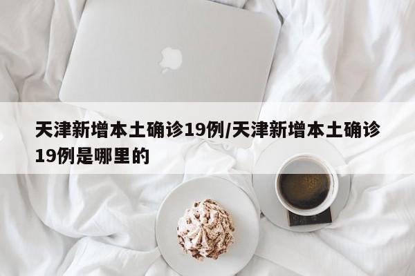 天津新增本土确诊19例/天津新增本土确诊19例是哪里的