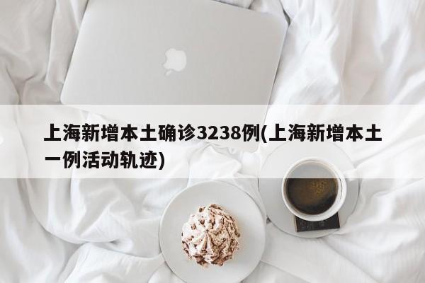 上海新增本土确诊3238例(上海新增本土一例活动轨迹)