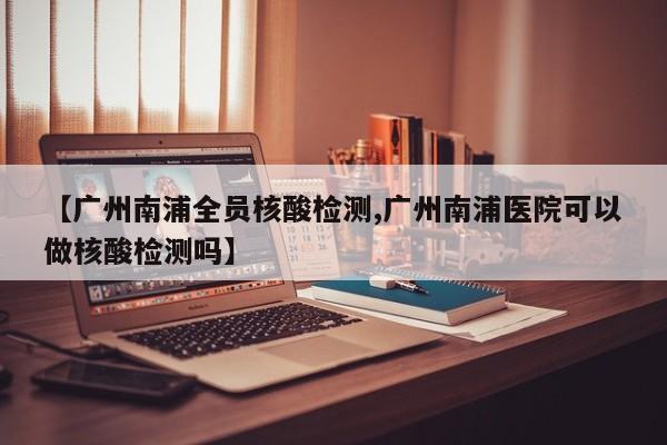 【广州南浦全员核酸检测,广州南浦医院可以做核酸检测吗】