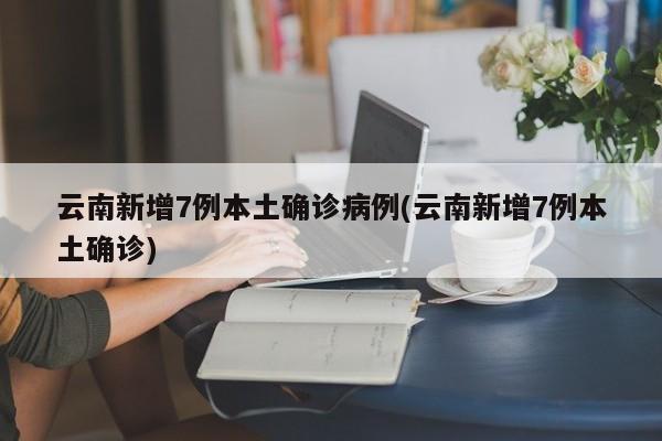 云南新增7例本土确诊病例(云南新增7例本土确诊)