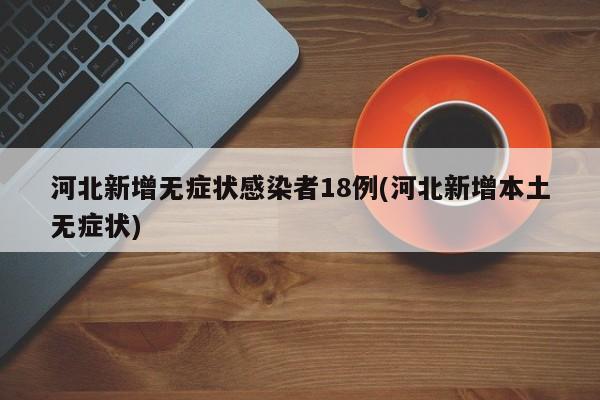 河北新增无症状感染者18例(河北新增本土无症状)