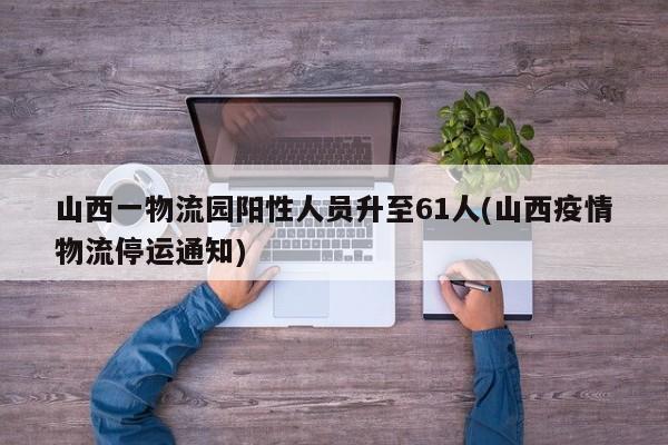 山西一物流园阳性人员升至61人(山西疫情物流停运通知)