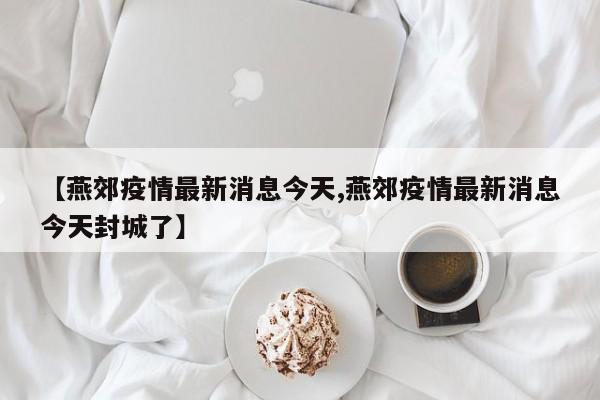 【燕郊疫情最新消息今天,燕郊疫情最新消息今天封城了】