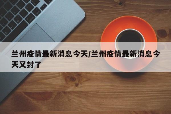 兰州疫情最新消息今天/兰州疫情最新消息今天又封了