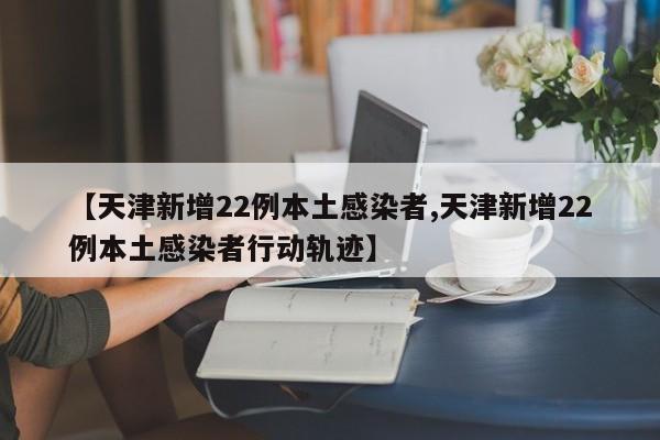 【天津新增22例本土感染者,天津新增22例本土感染者行动轨迹】
