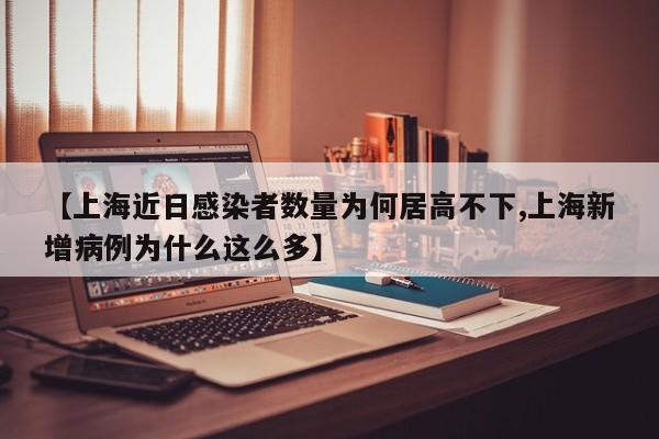 【上海近日感染者数量为何居高不下,上海新增病例为什么这么多】