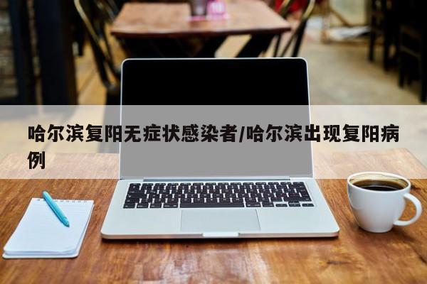 哈尔滨复阳无症状感染者/哈尔滨出现复阳病例
