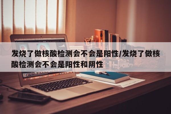 发烧了做核酸检测会不会是阳性/发烧了做核酸检测会不会是阳性和阴性