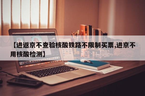 【进返京不查验核酸铁路不限制买票,进京不用核酸检测】