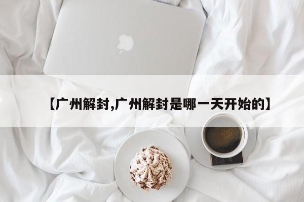 【广州解封,广州解封是哪一天开始的】