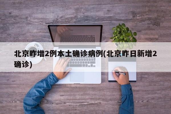 北京昨增2例本土确诊病例(北京昨日新增2确诊)