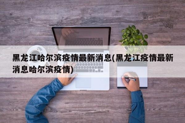 黑龙江哈尔滨疫情最新消息(黑龙江疫情最新消息哈尔滨疫情)