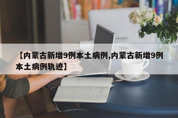 【内蒙古新增9例本土病例,内蒙古新增9例本土病例轨迹】